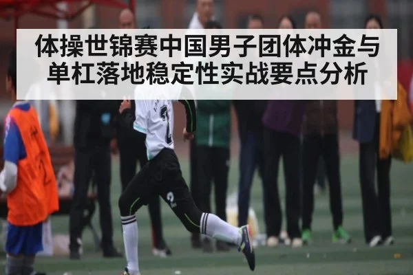 体操世锦赛中国男子团体冲金与单杠落地稳定性实战要点分析 - kaiyun