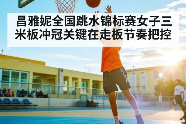 昌雅妮全国跳水锦标赛女子三米板冲冠关键在走板节奏把控 - kaiyun
