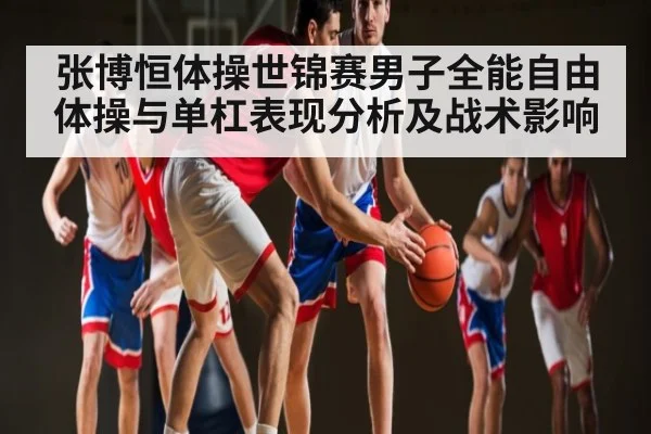 张博恒体操世锦赛男子全能自由体操与单杠表现分析及战术影响 - kaiyun